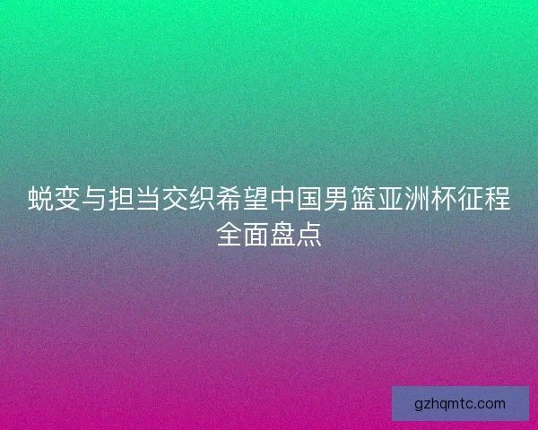 蜕变与担当交织希望中国男篮亚洲杯征程全面盘点