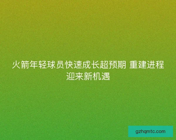 火箭年轻球员快速成长超预期 重建进程迎来新机遇