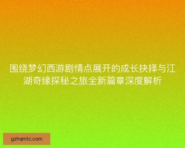 围绕梦幻西游剧情点展开的成长抉择与江湖奇缘探秘之旅全新篇章深度解析