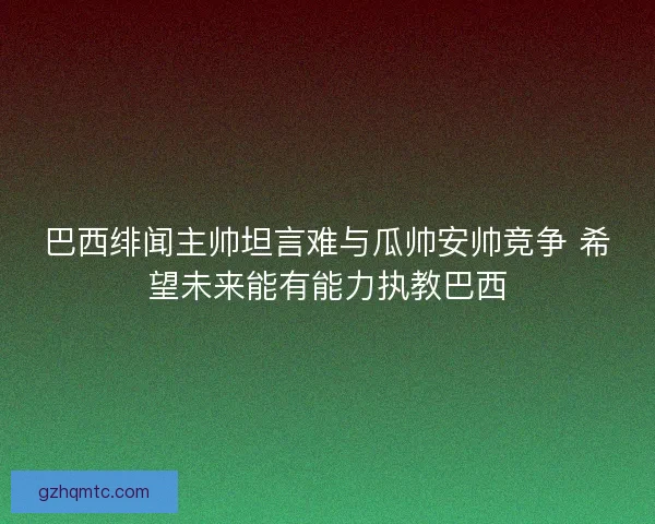巴西绯闻主帅坦言难与瓜帅安帅竞争 希望未来能有能力执教巴西